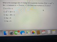 What is the average rate of change for a quadratic function f(x) = ax2
bx +c between x =
= 2 and x = 1 for fixed real numbers a, 6, and c?
Oa+b+c
a + ab + c
O 4a + 26 + c
O 3a + b
O 2a + b
2.
NOV
23
3D
Ma
