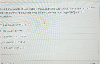 he pH of a sample of lake water is measured to be 8.65± 0.05. Note that [H+] = 10-PH
elect the answer below that gives the most correct reporting of [H*] with its
ncertainty.
O 2.23 (0.05) x 10^-9 M
© 2.2 (±0.3) x 10^-9 M
O 2.23 (±0.26) x 10^-9 M
O 2.2 (±0.26) x 10^-9 M
O 2.2 (10.1) x 10^-9 M
Question O
4
1 pts