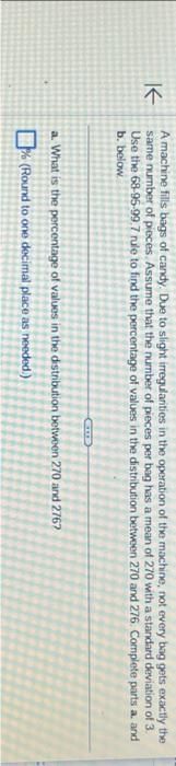 K
A machine fills bags of candy. Due to slight irregularities in the operation of the machine, not every bag gets exactly the
same number of pieces. Assume that the number of pieces per bag has a mean of 270 with a standard deviation of 3.
Use the 68-95-99.7 rule to find the percentage of values in the distribution between 270 and 276. Complete parts a. and
b. below
a. What is the percentage of values in the distribution between 270 and 2767
% (Round to one decimal place as needed.)
