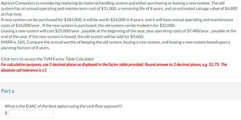 Apricot Computers is considering replacing its material handling system and either purchasing or leasing a new system. The old
system has an annual operating and maintenance cost of $31,000, a remaining life of 8 years, and an estimated salvage value of $4,800
at that time.
A new system can be purchased for $284,000; it will be worth $24,000 in 8 years; and it will have annual operating and maintenance
costs of $16,000/year. If the new system is purchased, the old system can be traded in for $22,000.
Leasing a new system will cost $25,000/year, payable at the beginning of the year, plus operating costs of $7,400/year, payable at the
end of the year. If the new system is leased, the old system will be sold for $9,600.
MARR is 16%. Compare the annual worths of keeping the old system, buying a new system, and leasing a new system based upon a
planning horizon of 8 years.
Click here to access the TVM Factor Table Calculator
For calculation purposes, use 5 decimal places as displayed in the factor table provided. Round answer to 2 decimal places, e.g. 52.75. The
absolute cell tolerance is ±1
Part a
What is the EUAC of the best option using the cash flow approach?
$