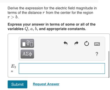 Derive the expression for the electric field magnitude in
terms of the distance r from the center for the region
r> b.
Express your answer in terms of some or all of the
variables Q, a, b, and appropriate constants.
E3
=
ΑΣΦ
Submit
Request Answer
?