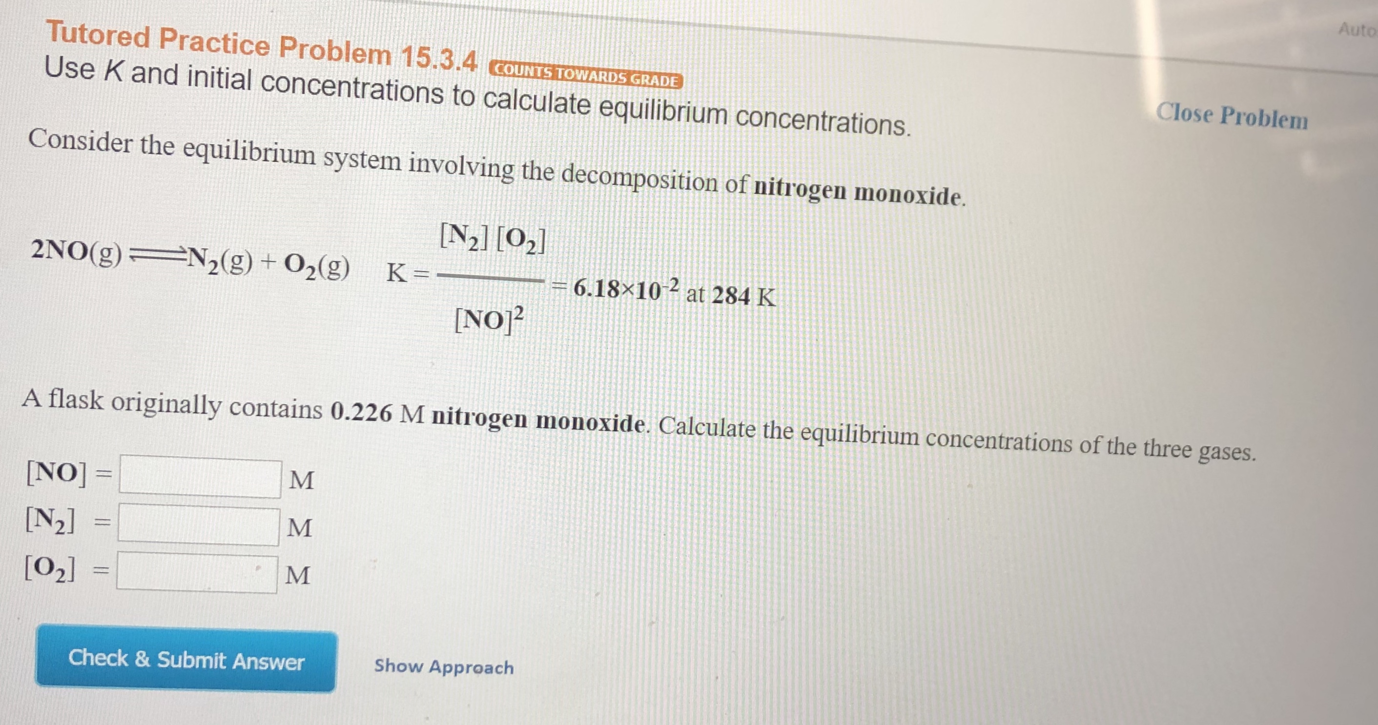 Auto
Tutored Practice Problem 15.3.4 cOUNTS TOWARDS GRADE
Close Problem
Use K and initial concentrations to calculate equilibrium concentrations.
Consider the equilibrium system involving the decomposition of nitrogen monoxide.
N2] [02
N2(g) + 02(g)
2NO(g)
K =
6.18x10
at 284 K
[NO2
A flask originally contains 0.226 M nitrogen monoxide. Calculate the equilibrium concentrations of the three gases.
M
NO]=
[N2]
M
[02]
Show Approach
Check & Submit Answer

