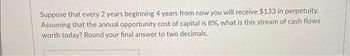 Suppose that every 2 years beginning 4 years from now you will receive $133 in perpetuity.
Assuming that the annual opportunity cost of capital is 8%, what is this stream of cash flows
worth today? Round your final answer to two decimals.