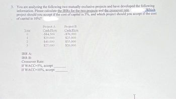 3. You are analyzing the following two mutually exclusive projects and have developed the following
Which
information. Please calculate the IRRS for the two projects and the crossover rate.
project should you accept if the cost of capital is 5%, and which project should you accept if the cost
of capital is 10%?
Year
0
1
3
Project A
Cash Flow
-$84,500
$29,000
$40,000
$27,000
IRR A:
IRR B:
Crossover Rate:
If WACC-5%, accept
If WACC=10%, accept
Project B
Cash Flow
-$76,900
$25,000
$35,000
$26,000
J