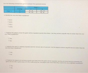 Use the following normal-form game to answer the questions below.
Player 1
O (A,C)
O (B,D)
a. Identify the one-shot Nash equilibrium.
O (B.C)
O (A,D)
O Yes
O NO
strategy
A
8
C
60, 60
30, 130
O Yes
O No
b. Suppose the players know this game will be repeated exactly three times. Can they achieve payoffs that are better than the one-
shot Nash equilibrium?
Player 2
O Yes
O NO
D
130, 30
80, 80
c. Suppose this game is Infinitely repeated and the Interest rate is 6 percent. Can the players achieve payoffs that are better than the
one-shot Nash equilibrium?
d. Suppose the players do not know exactly how many times this game will be repeated, but they do know that the probability the
game will end after a given play is 8. If 8 is sufficiently low, can players earn more than they could in the one-shol Nash equilibrium?