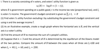 I. There is a society consisting of n voters, and voters' utility function is given as
u;(B) = log B + (1 – t)l;
where B is government spending on a public good, t is the income tax rate (proportional tax), and I
is voter i's income. The government's budget constraint is given as E¡ t I¡ = B
(1) Find voter i's utility function excluding t by substituting the government's budget constraint and
using n and the average income I.
(2) As an illustrative example, create a rough graph where the horizontal axis is B, and the vertical
axis is a voter's utility.
(3) Find the amount of B to maximize the sum of n people's utilities.
(4) Suppose that n = 3 and the amount of B is determined by the equilibrium of the Downs model
of the two parties. Compare the amount of B between the cases when all three are l;=100 and
when I = 40,12 = 60, and I3 = 200.
