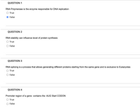 QUESTION 1
RNA Polymerase is the enzyme responsible for DNA replication
O True
O False
QUESTION 2
RNA stability can influence level of protein synthesis
O True
O False
QUESTION 3
RNA splicing is a process that allows generating different proteins starting from the same gene and is exclusive to Eukaryotes
O True
False
QUESTION 4
Promoter region of a gene contains the AUG Start CODON
O True
O False
