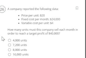 26) A company reported the following data:
• Price per unit: $20
Fixed cost per month: $24,000
• Variable cost per unit: $4
How many units must this company sell each month in
order to reach a target profit of $40,000?
○ 4,000 units
O 7,200 units
○ 8,000 units
16,000 units