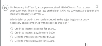 19) On February 1 of Year 1, a company received $100,000 cash from a one-
year bank loan. The interest rate on the loan is 6%. No payments are due on the
loan until January 31 of Year 2.
Which debit or credit is correctly included in the adjusting journal entry
necessary on December 31 with respect to this loan?
◇ Credit to interest expense for $6,000.
O Credit to interest payable for $6,000.
Debit to interest expense for $5,500.
Debit to interest payable for $5,500.