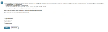 1
A lessor has designed and built equipment based on the lessee specifications for molding unique plastic parts that will only be used by the lessee. After being built, the equipment will have a fair value of $200,000. The lessee has agreed to the following terms:
• Lease agreement is for ten-year period
• Equipment will revert back to lessor at the end of lease
• Fixed payments of $10,000 will be paid annually, providing a present value of $77,217 at 5% interest
• The equipment is expected to have a 25-year useful life and no residual value
Based on this information, the lessee determined the lease should be classified as a finance lease.
Which classification test was used to determine this assignment?
O Purchase option
O Alternative use
○ Lease term
O Present value
NEXT >
BOOKMARK