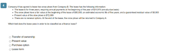 Company A has agreed to lease two snow plows from Company B. The lease has the following information:
• The lease is for three years, requiring annual payments at the beginning of the year of $24,978 (annuity-due basis)
• The snow plows have a fair value at the beginning of the lease of $80,000; an estimated economic life of five years; and a guaranteed residual value of $8,900
• Present value of the slow plows is $72,088
• There are no renewal options. At the end of the lease, the snow plows will be returned to Company A
Which test does the lease pass in order to be classified as a finance lease?
Transfer of ownership
O Present value
Purchase option
Lease term