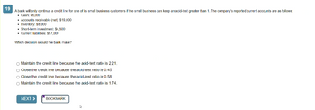 19
A bank will only continue a credit line for one of its small business customers if the small business can keep an acid-test greater than 1. The company's reported current accounts are as follows:
. Cash: $6,000
• Accounts receivable (net): $19,000
• Inventory: $8,000
• Short-term investment: $4,500
• Current liabilities: $17,000
Which decision should the bank make?
Maintain the credit line because the acid-test ratio is 2.21.
O Close the credit line because the acid-test ratio is 0.45.
O Close the credit line because the acid-test ratio is 0.58.
Maintain the credit line because the acid-test ratio is 1.74.
NEXT >
BOOKMARK