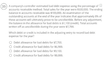 (39) A company's controller estimated bad debt expense using the percentage of
accounts receivable method. Total sales for the year were $500,000. The ending
balance in accounts receivable was $100,000. An examination of the
outstanding accounts at the end of the year indicates that approximately 8% of
these accounts will ultimately prove to be uncollectible. Before any adjustment,
the balance in the allowance for bad debts is $1,100 (credit). Total accounts
written off as uncollectible during the year were $7,700.
Which debit or credit is included in the adjusting entry to record bad debt
expense for the year?
O Debit allowance for bad debts for $7,700.
O Credit allowance for bad debts for $6,900.
O Debit allowance for bad debts for $9,100.
O Credit allowance for bad debts for $8,000.