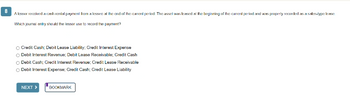 8
A lessor received a cash rental payment from a lesses at the end of the current period. The assel was leased at the beginning of the current period and was properly recorded as a sales-type Inase
Which journal entry should the lessor use to record the payment?
O Credit Cash; Debit Lease Liability: Credit Interest Expense
O Debit Interest Revenue; Debit Lease Receivable; Credit Cash
Debit Cash; Credit Interest Revenue; Credit Lease Receivable
Debit Interest Expense; Credit Cash; Credit Lease Liability
NEXT >
BOOKMARK
