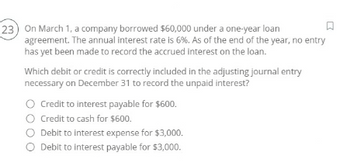 23) On March 1, a company borrowed $60,000 under a one-year loan
agreement. The annual interest rate is 6%. As of the end of the year, no entry
has yet been made to record the accrued interest on the loan.
Which debit or credit is correctly included in the adjusting journal entry
necessary on December 31 to record the unpaid interest?
○ Credit to interest payable for $600.
O Credit to cash for $600.
○ Debit to interest expense for $3,000.
◇ Debit to interest payable for $3,000.