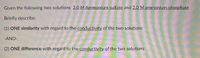 ### Conductivity Analysis of Ammonium Sulfate and Ammonium Phosphate Solutions

**Given the following two solutions:**
- 2.0 M Ammonium sulfate
- 2.0 M Ammonium phosphate

**Briefly describe:**

1. **ONE similarity with regard to the conductivity of the two solutions**

2. **ONE difference with regard to the conductivity of the two solutions**

**Note:** The comparison should focus on the ionic nature and dissociation of each compound in solution, influencing their electrical conductivity.