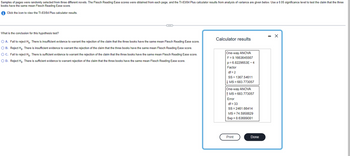 Samples of pages were randomly selected from three different novels. The Flesch Reading Ease scores were obtained from each page, and the TI-83/84 Plus calculator results from analysis of variance are given below. Use a 0.05 significance level to test the claim that the three
books have the same mean Flesch Reading Ease score.
Click the icon to view the TI-83/84 Plus calculator results.
~
What is the conclusion for this hypothesis test?
O A. Fail to reject Ho. There is insufficient evidence to warrant the rejection of the claim that the three books have the same mean Flesch Reading Ease score.
O B. Reject Ho. There is insufficient evidence to warrant the rejection of the claim that the three books have the same mean Flesch Reading Ease score.
O C. Fail to reject Ho. There is sufficient evidence to warrant the rejection of the claim that the three books have the same mean Flesch Reading Ease score.
O D. Reject Ho. There is sufficient evidence to warrant rejection of the claim that the three books have the same mean Flesch Reading Ease score.
Calculator results
One-way ANOVA
F=9.1663645567
p=6.8229653E-4
Factor
df = 2
SS1367.54611
↓ MS = 683.773057
One-way ANOVA
↑ MS=683.773057
Error
df = 33
SS=2461.66414
MS = 74.5958829
Sxp = 8.63689081
Print
Done