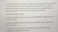 In any given day the air quality in a certain city is either good or bad. Records
show that when the air quality is good on one day, then there is a 95%
chance that it will be good the next day, and when the air quality is bad on
one day, then there is 45% chance it will be bad the next day.
a. Give the transition matrix.
b. if the air quality is good today, what is the probability it will be good two
days from now?
c. if the air quality is bad today, what is the probability it will be bad three
days from now?
c. if the there is 20% chance the air quality is good today, what is the
probability it will be good tomorrow?
