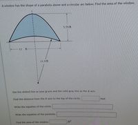 A window has the shape of a parabola above and a circular arc below. Find the area of the window.
5.55 ft
13
ft
11.9 ft
Use the dotted line as your y-axis and the solid gray line as the a-axis.
Find the distance from the T-axis to the top of the circle.
feet
Write the equation of the circle.
Write the equation of the parabola.
Find the area of the window.
ft
