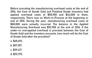 Before prorating the manufacturing overhead costs at the end of
2016, the Cost of Goods Sold and Finished Goods Inventory had
applied overhead costs of $58,900 and $34,000 in them,
respectively. There was no Work-in-Process at the beginning or
end of 2016. During the year, manufacturing overhead costs of
$88,000 were actually incurred. The balance in the Applied
Manufacturing Overhead was $92,900 at the end of 2016. If the
under-or overapplied overhead is prorated between the Cost of
Goods Sold and the inventory accounts, how much will be the Cost
of Goods Sold after the proration?
a. $60,693.
b. $57,107.
c. $59,417.
d. $55,793.