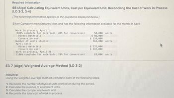 Required information
SB (Algo) Calculating Equivalent Units, Cost per Equivalent Unit, Reconciling the Cost of Work in Process
[LO 3-2, 3-4]
[The following information applies to the questions displayed below.]
Silver Company manufactures kites and has the following information available for the month of April:
Work in process, April 1
(100% complete for materials, 40% for conversion)
Direct materials
Conversion cost
Number of units started
April costs
Direct materials
Conversion cost
Work in process, April 30
(100% complete for materials, 20% for conversion)
E3-7 (Algo) Weighted-Average Method [LO 3-2]
58,000 units
$ 86,000
3. Calculate the cost per equivalent unit.
4. Reconcile the total cost of work in process.
$ 116,000
164,000 units
$ 232,000
$ 342,000
83,000 units
Required:
Using the weighted-average method, complete each of the following steps:
1. Reconcile the number of physical units worked on during the period.
2. Calculate the number of equivalent units.