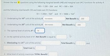 Answer the next 6 questions using the following marginal benefit (MB) and marginal cost (MC) functions for activity A:
MB1 200 - 20A and MC = 500 + 30A
and the following total benefit (TB) and total cost (TC) functions:
TB = 1 200A- 10A² and TC = 500A + 15A²
1 - Undertaking the 10th unit of the activity A
2- Undertaking the 20th unit of the activity A
3- The optimal level of activity A* is 14
increases
5 - Eliminating the 25th unit of the activity
Total Cost by
decreases
4- At the optimal activity level of A*, Net Benefit is equal to
6 - What level of activity maximizes TOTAL Benefit?
Net Benefit by 200
Net Benefit by 300
A
Total Benefit by
and