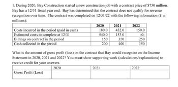 1. During 2020, Bay Construction started a new construction job with a contract price of $750 million.
Bay has a 12/31 fiscal year end. Bay has determined that the contract does not qualify for revenue
recognition over time. The contract was completed on 12/31/22 with the following information ($ in
millions):
Costs incurred in the period (paid in cash)
Estimated costs to complete at 12/31
Billings on contract in the period
Cash collected in the period
2020
180.0
2021
2022
432.0
150.0
540.0
153.0
-0-
150
350
250
200
400
150
What is the amount of gross profit (loss) on the contract that Bay would recognize on the Income
Statement in 2020, 2021 and 2022? You must show supporting work (calculations/explanations) to
receive credit for your answers.
Gross Profit (Loss)
2020
2021
2022