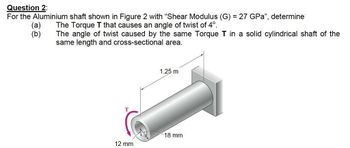 Question 2:
For the Aluminium shaft shown in Figure 2 with "Shear Modulus (G) = 27 GPa", determine
The Torque T that causes an angle of twist of 4º.
(a)
(b)
The angle of twist caused by the same Torque T in a solid cylindrical shaft of the
same length and cross-sectional area.
T
12 mm
1.25 m
18 mm