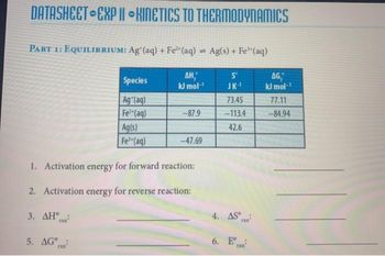 DATASHEET EXPI KINETICS TO THERMODYNAMICS
PART 1: EQUILIBRIUM: Ag (aq) + Fe2(aq) = Ag(s) + Fe(aq)
Species
AH,
S
AG,
kJ mol-¹
JK-1
kJ mol-1
Ag (aq)
73.45
77.11
Fe2+(aq)
-87.9
-113.4
-84.94
Ag(s)
42.6
Fe (aq)
-47.69
1. Activation energy for forward reaction:
2. Activation energy for reverse reaction:
4. AS
3. AH
6. E°
5. AG