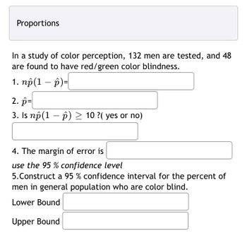 Proportions
In a study of color perception, 132 men are tested, and 48
are found to have red/green color blindness.
1. np (1 – p)=
2. p=
3. Is nô(1 – ô) ≥ 10 ?( yes or no)
4. The margin of error is
use the 95% confidence level
5. Construct a 95 % confidence interval for the percent of
men in general population who are color blind.
Lower Bound
Upper Bound