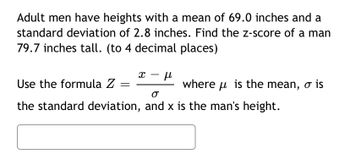 Adult men have heights with a mean of 69.0 inches and a
standard deviation of 2.8 inches. Find the z-score of a man
79.7 inches tall. (to 4 decimal places)
X
μl
Use the formula Z
σ
the standard deviation, and x is the man's height.
where is the mean, o is