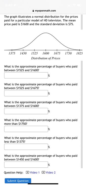 5:40 1
myopenmath.com
The graph illustrates a normal distribution for the prices
paid for a particular model of HD television. The mean
price paid is $1600 and the standard deviation is $75.
1375 1450 1525 1600 1675 1750 1825
Distribution of Prices
What is the approximate percentage of buyers who paid
between $1525 and $1600?
%
What is the approximate percentage of buyers who paid
between $1525 and $1675?
What is the approximate percentage of buyers who paid
between $1375 and $1600?
What is the approximate percentage of buyers who paid
more than $1750?
%
What is the approximate percentage of buyers who paid
less than $1375?
Submit Question
%
What is the approximate percentage of buyers who paid
between $1450 and $1600?
%
Question Help: Video 1 Video 2