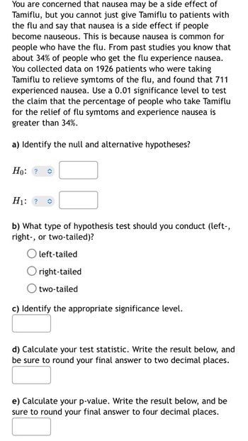 You are concerned that nausea may be a side effect of
Tamiflu, but you cannot just give Tamiflu to patients with
the flu and say that nausea is a side effect if people
become nauseous. This is because nausea is common for
people who have the flu. From past studies you know that
about 34% of people who get the flu experience nausea.
You collected data on 1926 patients who were taking
Tamiflu to relieve symtoms of the flu, and found that 711
experienced nausea. Use a 0.01 significance level to test
the claim that the percentage of people who take Tamiflu
for the relief of flu symtoms and experience nausea is
greater than 34%.
a) Identify the null and alternative hypotheses?
Ho: ?
H₁: ?
b) What type of hypothesis test should you conduct (left-,
right-, or two-tailed)?
left-tailed
right-tailed
O two-tailed
c) Identify the appropriate significance level.
d) Calculate your test statistic. Write the result below, and
be sure to round your final answer to two decimal places.
e) Calculate your p-value. Write the result below, and be
sure to round your final answer to four decimal places.