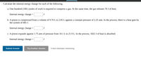 **Calculate the Internal Energy Change for Each of the Following:**

a. One hundred (100.) joules of work is required to compress a gas. At the same time, the gas releases 76 J of heat.

   Internal energy change = [ _____ ] J

b. A piston is compressed from a volume of 9.70 L to 2.05 L against a constant pressure of 2.25 atm. In the process, there is a heat gain by the system of 685 J.

   Internal energy change = [ _____ ] J

c. A piston expands against 1.75 atm of pressure from 10.1 L to 21.9 L. In the process, 1822 J of heat is absorbed.

   Internal energy change = [ _____ ] J

**[Submit Answer] [Try Another Version]**

*3 item attempts remaining*