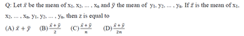 Q: Let x be the mean of x₁, X2, ..., X₁ and y the mean of y₁, y2, ...
X2,
....
Xn. Yı, Y2, ..., Yn, then z is equal to
(C) x + y
n
(A) x + y
(B)
x + y
2
(D) x + y
2n
4
Yn. If z is the mean of x₁,