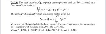 Q1/A/ The heat capacity, Cp, depends on temperature and can be expressed as a
function of temperature:
Cp
A+ BT + CT² + DT-²
R
The enthalpy change, AH which is equal to heat is given by:
T2
AH = Q = nCpdr
T1
Write a script file to calculate the heat required if we need to increase the temperature
of 15 kgmole/hr of methane from 298.13 to 373.13 K.
Where A=1.702, B=9.081*10³, C=-2.164*106, D=0, and R=8.314.