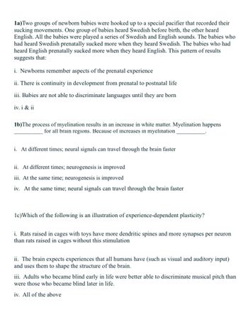 1a)Two groups of newborn babies were hooked up to a special pacifier that recorded their
sucking movements. One group of babies heard Swedish before birth, the other heard
English. All the babies were played a series of Swedish and English sounds. The babies who
had heard Swedish prenatally sucked more when they heard Swedish. The babies who had
heard English prenatally sucked more when they heard English. This pattern of results
suggests that:
i. Newborns remember aspects of the prenatal experience
ii. There is continuity in development from prenatal to postnatal life
iii. Babies are not able to discriminate languages until they are born
iv. i & ii
1b)The process of myelination results in an increase in white matter. Myelination happens
for all brain regions. Because of increases in myelination
i. At different times; neural signals can travel through the brain faster
ii. At different times; neurogenesis is improved
iii. At the same time; neurogenesis is improved
iv. At the same time; neural signals can travel through the brain faster
1c) Which of the following is an illustration of experience-dependent plasticity?
i. Rats raised in cages with toy have more dendritic spines and more synapses per neuron
than rats raised in cages without this stimulation
ii. The brain expects experiences that all humans have (such as visual and auditory input)
and uses them to shape the structure of the brain.
iii. Adults who became blind early in life were better able to discriminate musical pitch than
were those who became blind later in life.
iv. All of the above