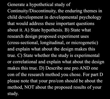 Generate a hypothetical study of
Continuity/Discontinuity, the enduring themes in
child development in developmental psychology
that would address these important questions
about it. A) State hypothesis. B) State what
research design proposed experiment uses
(cross-sectional, longitudinal, or microgenetic)
and explain what about the design makes this
true. C) State whether the study is experimental
or correlational and explain what about the design
makes this true. D) Describe one pro AND one
con of the research method you chose. For part D
please note that your pro/con should be about the
method, NOT about the proposed results of your
study.