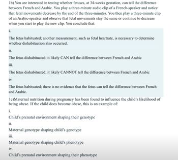 1b) You are interested in testing whether fetuses, at 34-weeks gestation, can tell the difference
between French and Arabic. You play a three-minute audio clip of a French-speaker and notice
that fetal movements decrease by the end of the three-minutes. You then play a three-minute clip
of an Arabic-speaker and observe that fetal movements stay the same or continue to decrease
when you start to play the new clip. You conclude that:
i.
The fetus habituated; another measurement, such as fetal heartrate, is necessary to determine
whether dishabituation also occurred.
ii.
The fetus dishabituated; it likely CAN tell the difference between French and Arabic
iii.
The fetus dishabituated; it likely CANNOT tell the difference between French and Arabic
iv.
The fetus habituated; there is no evidence that the fetus can tell the difference between French
and Arabic.
1c)Maternal nutrition during pregnancy has been found to influence the child's likelihood of
being obese. If the child does become obese, this is an example of:
i.
Child's prenatal environment shaping their genotype
ii.
Maternal genotype shaping child's genotype
iii.
Maternal genotype shaping child's phenotype
iv.
Child's prenatal environment shaping their phenotype