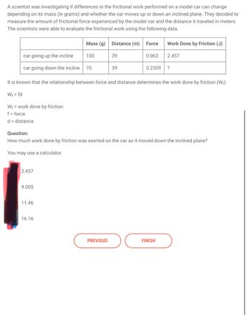 A scientist was investigating if differences in the frictional work performed on a model car can change
depending on its mass (in grams) and whether the car moves up or down an inclined plane. They decided to
measure the amount of frictional force experienced by the model car and the distance it traveled in meters.
The scientists were able to evaluate the frictional work using the following data.
Mass (g)
Distance (m) Force
Work Done by Friction (J)
car going up the incline
100
39
0.063
2.457
car going down the incline 70
39
0.2309 ?
It is known that the relationship between force and distance determines the work done by friction (W+).
W₁ = fd
Wf work done by friction
f = force
d = distance
Question:
How much work done by friction was exerted on the car as it moved down the inclined plane?
You may use a calculator.
1
2.457
9.005
11.46
16.16
PREVIOUS
FINISH