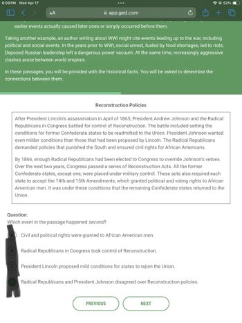 8:09 PM Wed Apr 17
AA
app.ged.com
+
52%
earlier events actually caused later ones or simply occurred before them.
Taking another example, an author writing about WWI might cite events leading up to the war, including
political and social events. In the years prior to WWI, social unrest, fueled by food shortages, led to riots.
Deposed Russian leadership left a dangerous power vacuum. At the same time, increasingly aggressive
clashes arose between world empires.
In these passages, you will be provided with the historical facts. You will be asked to determine the
connections between them.
Reconstruction Policies
After President Lincoln's assassination in April of 1865, President Andrew Johnson and the Radical
Republicans in Congress battled for control of Reconstruction. The battle included setting the
conditions for former Confederate states to be readmitted to the Union. President Johnson wanted
even milder conditions than those that had been proposed by Lincoln. The Radical Republicans
demanded policies that punished the South and ensured civil rights for African Americans.
By 1866, enough Radical Republicans had been elected to Congress to override Johnson's vetoes.
Over the next two years, Congress passed a series of Reconstruction Acts. All the former
Confederate states, except one, were placed under military control. These acts also required each
state to accept the 14th and 15th Amendments, which granted political and voting rights to African
American men. It was under these conditions that the remaining Confederate states returned to the
Union.
Question:
Which event in the passage happened second?
A Civil and political rights were granted to African American men.
B
Radical Republicans in Congress took control of Reconstruction.
C
President Lincoln proposed mild conditions for states to rejoin the Union.
D
Radical Republicans and President Johnson disagreed over Reconstruction policies.
PREVIOUS
NEXT