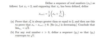 follows: Let x₁
Define a sequence of real numbers (n) as
2, and supposing that an has been defined, define
=
to prove that In
lim = √2.
= 1/2 (² ₂ + 2²/1).
Xn
Xn
(a) Prove that x2 is always greater than or equal to 2, and then use this
n+10. [So (n) is decreasing.] Conclude that
-
Xn+1 =
(b) For any real number c > 0, define a sequence (yn) so that (yn)
converges to √c.