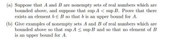 (a) Suppose that A and B are nonempty sets of real numbers which are
bounded above, and suppose that sup A < sup B. Prove that there
exists an element b E B so that b is an upper bound for A.
(b) Give examples of nonempty sets A and B of real numbers which are
bounded above so that sup A ≤ sup B and so that no element of B
is an upper bound for A.