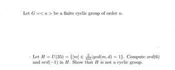 Let G=< a> be a finite cyclic group of order n.
| Let H = U(35) = {[m] € 3z|gcd(m, d) = 1}. Compute ord(6)
and ord(-1) in H. Show that H is not a cyclic group.