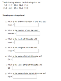 The following refer to the following data set:
19.8 21.7 28.8 32.5 39.4
39.8 45.3 57.3 57.3 57.3
Showing work is optional.
a. What is the arithmetic mean of this data set?
mean =
b. What is the median of this data set?
median =
c. What is the mode of this data set?
mode =
d. What is the range of this data set?
range =
e. What is the value of Q1 of this data set?
Q1 =
f. What is the value of Q3 of this data set?
Q3 =
g. What is the value of the IQR of this data set?
IQR =
