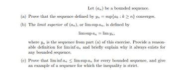 Let (an) be a bounded sequence.
(a) Prove that the sequence defined by yn = sup{ak k ≥n} converges.
(b) The limit superior of (an), or lim sup an, is defined by
lim sup an
=
lim yn,
where yn is the sequence from part (a) of this exercise. Provide a reason-
able definition for lim inf an and briefly explain why it always exists for
any bounded sequence.
(c) Prove that lim inf an <lim sup an for every bounded sequence, and give
an example of a sequence for which the inequality is strict.