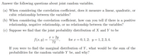 Answer the following questions about joint random variables.
(a) When considering the correlation coefficient, does it measure a linear, quadratic, or
cubic relationship between the variables?
(b) When considering the correlation coefficient, how can you tell if there is a positive
relationship, negative relationship, or no relationship between the variables?
(c) Suppose we find that the joint probability distribution of X and Y to be
x + 2y
f(x, y)
for x = 0, 1, 2; y = 1, 2, 3, 4.
72
If
you were to find the marginal distribution of Y, what would be the sum of the
probabilities for the random variable Y be, and why?
