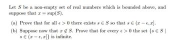 Let S be a non-empty set of real numbers which is bounded above, and
suppose that x = sup(S).
(a) Prove that for all € > 0 there exists s ES so that s = (x − €, x].
(b) Suppose now that x S. Prove that for every e > 0 the set {s ES |
se (x - e, x]} is infinite.