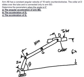 Arm AB has a constant angular velocity of 16 rad/s counterclockwise. The collar at D
slides over the tube and is connected only to arm BD.
Determine the parameters when the angle is 0°
a) The angular acceleration of arm BD,
b) The acceleration of D,
c) The acceleration of G.
3in
Art
10
101n
G
Tube
16
collar
T
Gin
↓