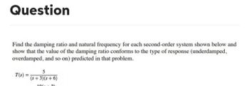 Question
Find the damping ratio and natural frequency for each second-order system shown below and
show that the value of the damping ratio conforms to the type of response (underdamped,
overdamped, and so on) predicted in that problem.
T(s):
5
(s+3)(s+6)